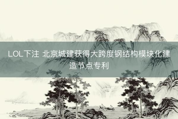 LOL下注 北京城建获得大跨度钢结构模块化建造节点专利