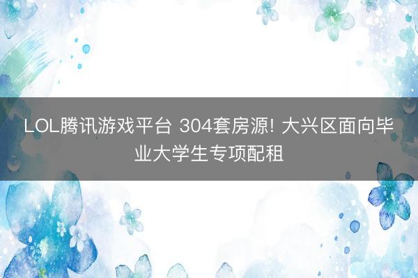 LOL腾讯游戏平台 304套房源! 大兴区面向毕业大学生专项配租