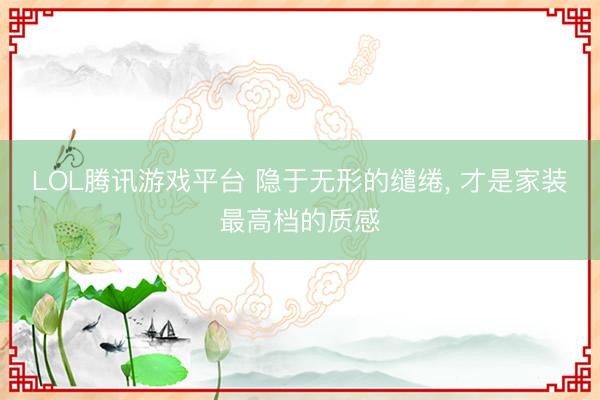 LOL腾讯游戏平台 隐于无形的缱绻， 才是家装最高档的质感