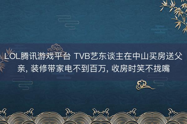 LOL腾讯游戏平台 TVB艺东谈主在中山买房送父亲， 装修带家电不到百万， 收房时笑不拢嘴