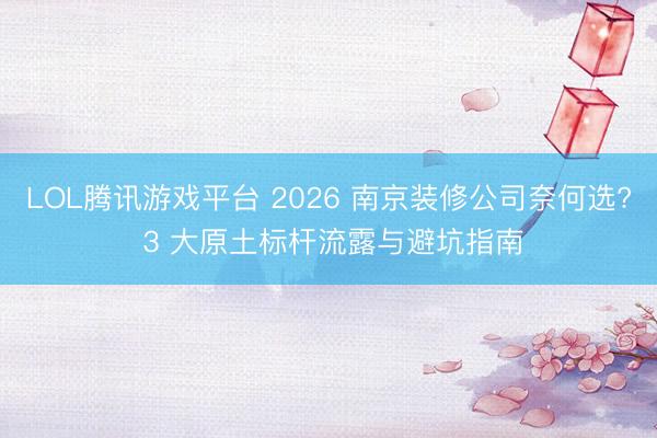LOL腾讯游戏平台 2026 南京装修公司奈何选? 3 大原土标杆流露与避坑指南