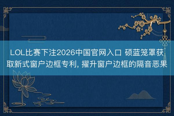 LOL比赛下注2026中国官网入口 硕蓝笼罩获取新式窗户边框专利， 擢升窗户边框的隔音恶果