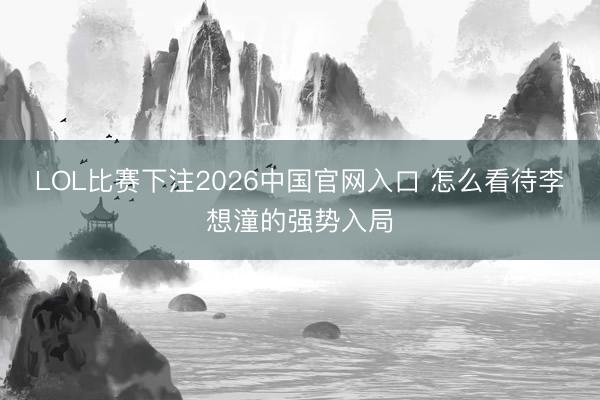 LOL比赛下注2026中国官网入口 怎么看待李想潼的强势入局