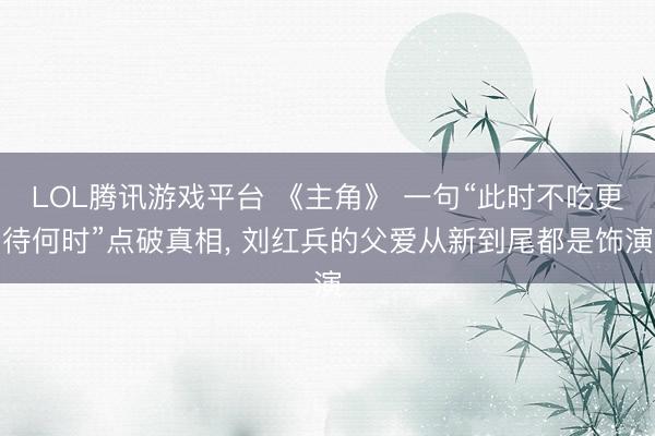LOL腾讯游戏平台 《主角》 一句“此时不吃更待何时”点破真相, 刘红兵的父爱从新到尾都是饰演