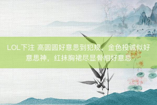 LOL下注 高圆圆好意思到犯规，金色投诚似好意思神，红抹胸裙尽显骨相好意思