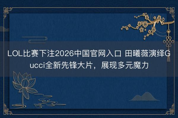 LOL比赛下注2026中国官网入口 田曦薇演绎Gucci全新先锋大片，展现多元魔力