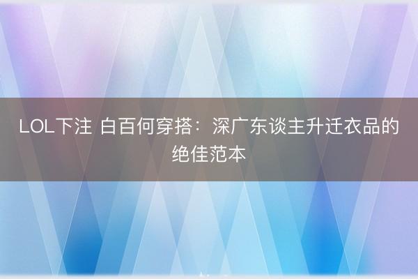 LOL下注 白百何穿搭:深广东谈主升迁衣品的绝佳范本
