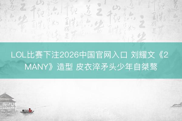 LOL比赛下注2026中国官网入口 刘耀文《2 MANY》造型 皮衣淬矛头少年自桀骜