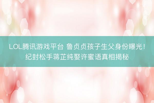 LOL腾讯游戏平台 鲁贞贞孩子生父身份曝光！纪封松手蒋芷纯娶许蜜语真相揭秘