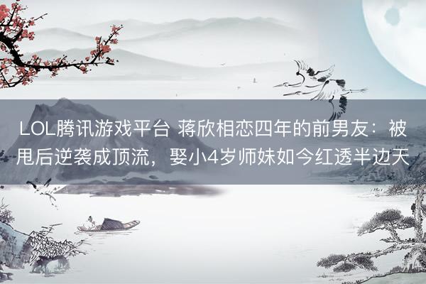 LOL腾讯游戏平台 蒋欣相恋四年的前男友：被甩后逆袭成顶流，娶小4岁师妹如今红透半边天