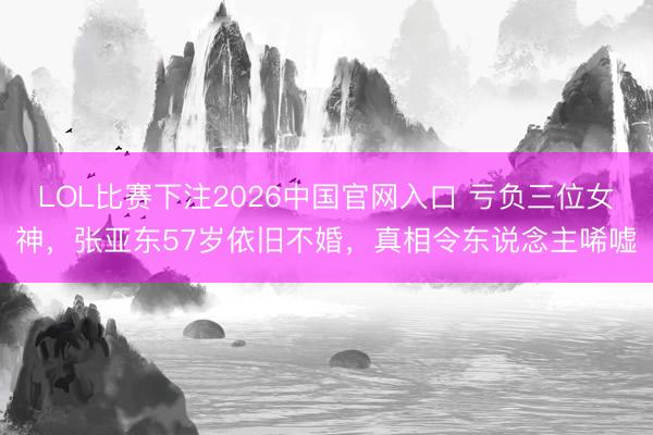LOL比赛下注2026中国官网入口 亏负三位女神，张亚东57岁依旧不婚，真相令东说念主唏嘘