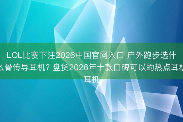 LOL比赛下注2026中国官网入口 户外跑步选什么骨传导耳机? 盘货2026年十款口碑可以的热点耳机