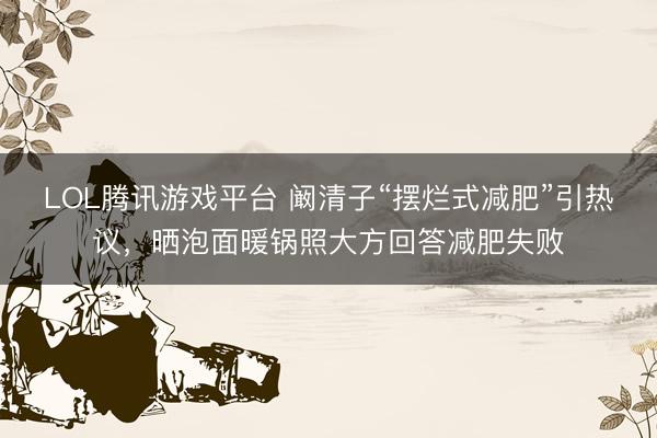 LOL腾讯游戏平台 阚清子“摆烂式减肥”引热议，晒泡面暖锅照大方回答减肥失败