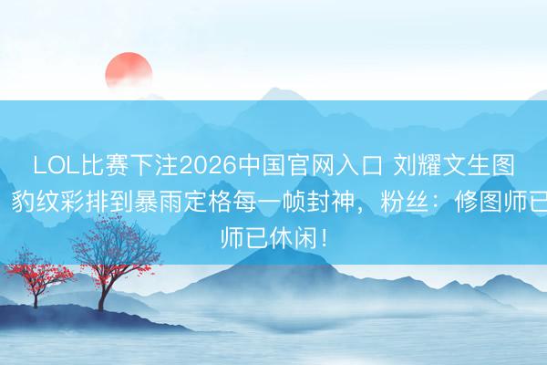 LOL比赛下注2026中国官网入口 刘耀文生图暴击！豹纹彩排到暴雨定格每一帧封神，粉丝：修图师已休闲！