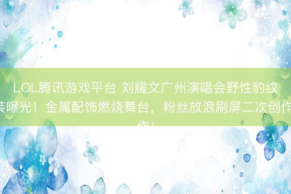 LOL腾讯游戏平台 刘耀文广州演唱会野性豹纹装曝光！金属配饰燃烧舞台，粉丝放浪刷屏二次创作！