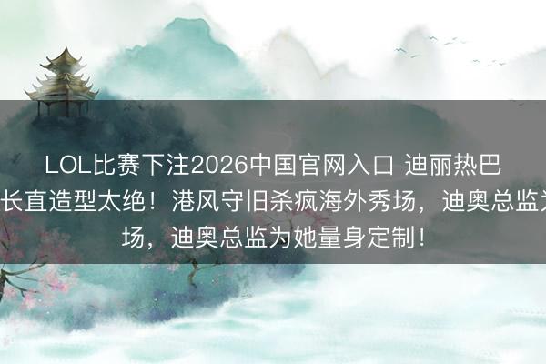 LOL比赛下注2026中国官网入口 迪丽热巴巴黎时装周黑长直造型太绝！港风守旧杀疯海外秀场，迪奥总监为她量身定制！