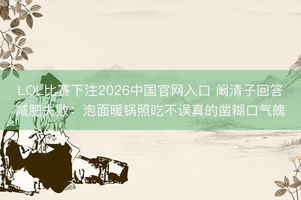 LOL比赛下注2026中国官网入口 阚清子回答减肥失败：泡面暖锅照吃不误真的凿糊口气魄
