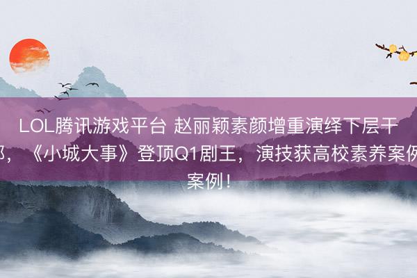 LOL腾讯游戏平台 赵丽颖素颜增重演绎下层干部，《小城大事》登顶Q1剧王，演技获高校素养案例！