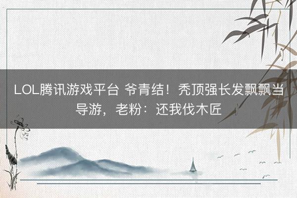 LOL腾讯游戏平台 爷青结！秃顶强长发飘飘当导游，老粉：还我伐木匠