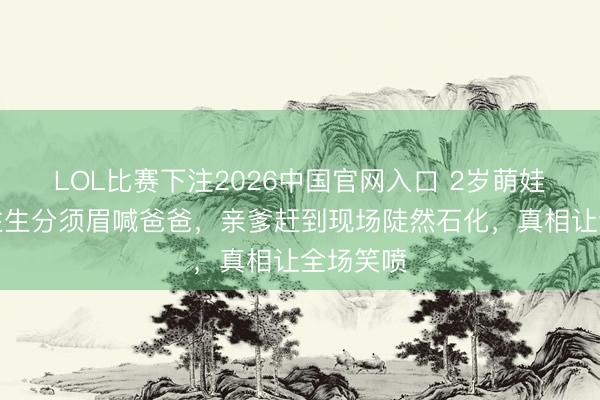 LOL比赛下注2026中国官网入口 2岁萌娃市场抱住生分须眉喊爸爸，亲爹赶到现场陡然石化，真相让全场笑喷