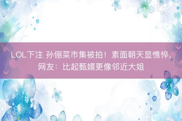 LOL下注 孙俪菜市集被拍！素面朝天显憔悴，网友：比起甄嬛更像邻近大姐