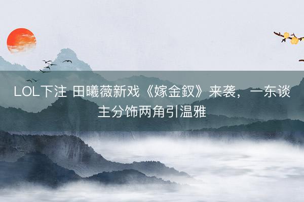 LOL下注 田曦薇新戏《嫁金釵》来袭,一东谈主分饰两角引温雅