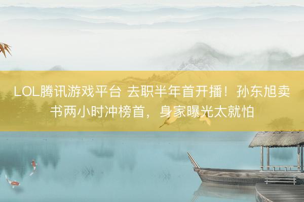 LOL腾讯游戏平台 去职半年首开播！孙东旭卖书两小时冲榜首，身家曝光太就怕