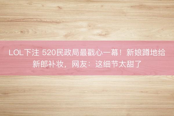 LOL下注 520民政局最戳心一幕！新娘蹲地给新郎补妆，网友：这细节太甜了