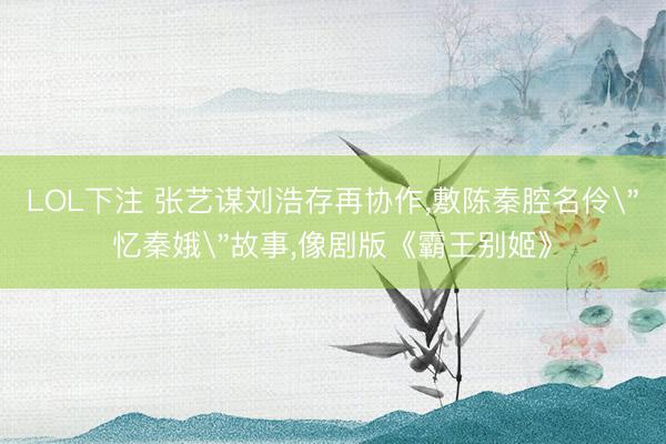 LOL下注 张艺谋刘浩存再协作,敷陈秦腔名伶＂忆秦娥＂故事,像剧版《霸王别姬》