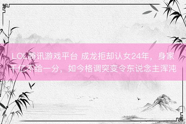 LOL腾讯游戏平台 成龙拒却认女24年，身家千亿不给一分，如今格调突变令东说念主浑沌