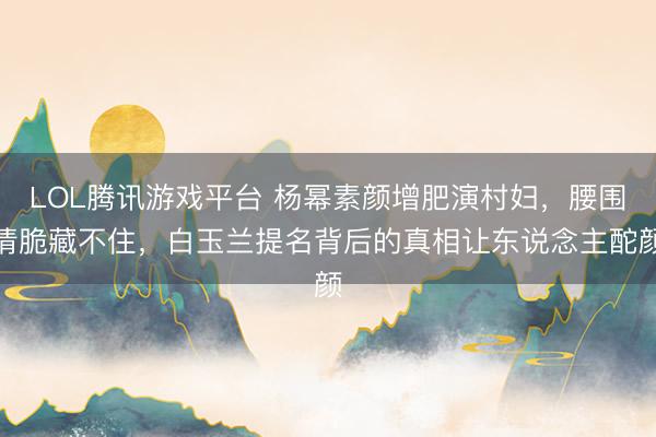 LOL腾讯游戏平台 杨幂素颜增肥演村妇,腰围清脆藏不住,白玉兰提名背后的真相让东说念主酡颜