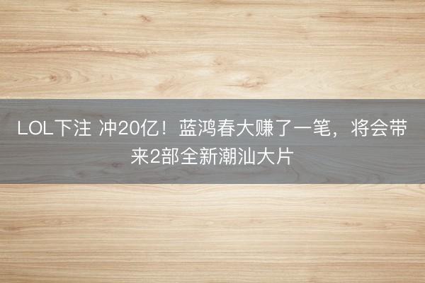 LOL下注 冲20亿！蓝鸿春大赚了一笔，将会带来2部全新潮汕大片