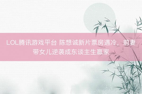 LOL腾讯游戏平台 陈想诚新片票房遇冷，前妻带女儿逆袭成东谈主生赢家