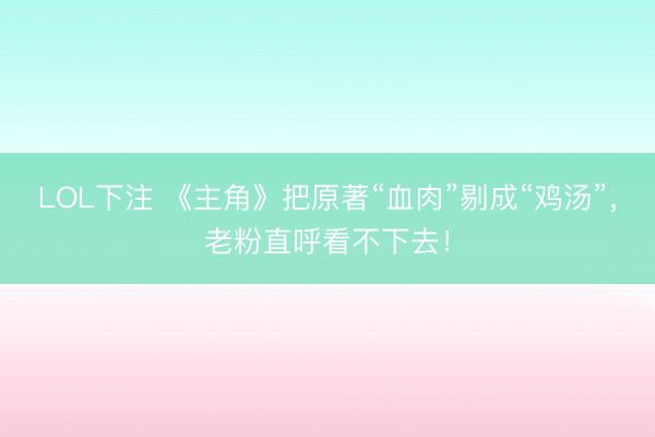 LOL下注 《主角》把原著“血肉”剔成“鸡汤”，老粉直呼看不下去！