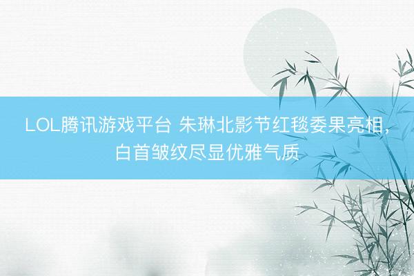 LOL腾讯游戏平台 朱琳北影节红毯委果亮相,白首皱纹尽显优雅气质
