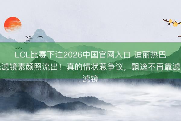 LOL比赛下注2026中国官网入口 迪丽热巴无滤镜素颜照流出！真的情状惹争议，飘逸不再靠滤镜