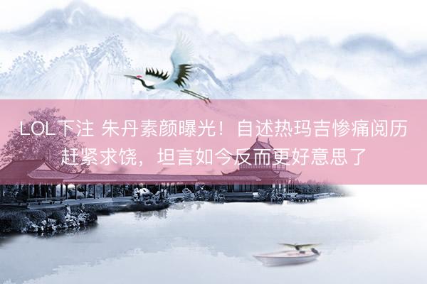 LOL下注 朱丹素颜曝光！自述热玛吉惨痛阅历赶紧求饶，坦言如今反而更好意思了