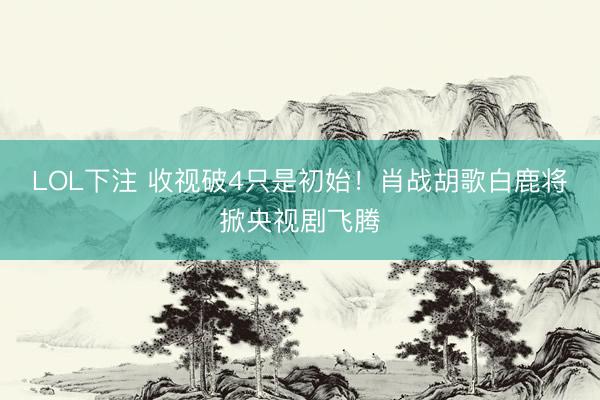 LOL下注 收视破4只是初始！肖战胡歌白鹿将掀央视剧飞腾