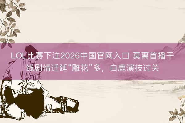 LOL比赛下注2026中国官网入口 莫离首播干线剧情迁延“雕花”多，白鹿演技过关