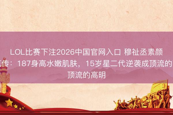 LOL比赛下注2026中国官网入口 穆祉丞素颜照疯传：187身高水嫩肌肤，15岁星二代逆袭成顶流的高明