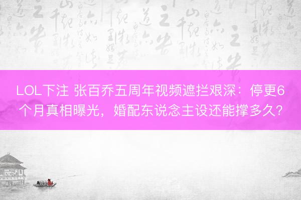 LOL下注 张百乔五周年视频遮拦艰深:停更6个月真相曝光,婚配东说念主设还能撑多久?