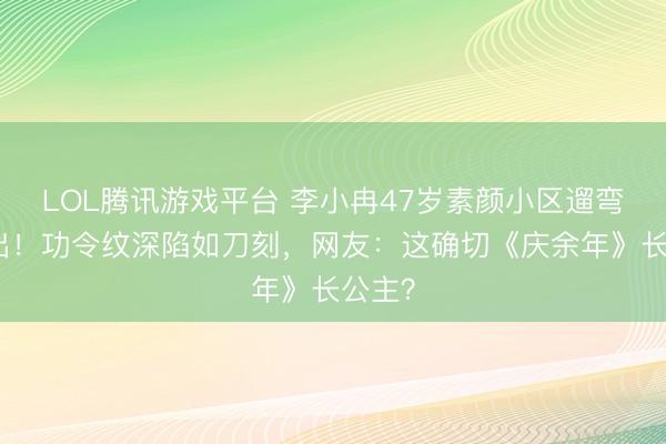 LOL腾讯游戏平台 李小冉47岁素颜小区遛弯照流出！功令纹深陷如刀刻，网友：这确切《庆余年》长公主？