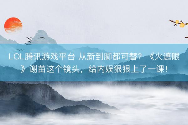 LOL腾讯游戏平台 从新到脚都可替？《火遮眼》谢苗这个镜头，给内娱狠狠上了一课！