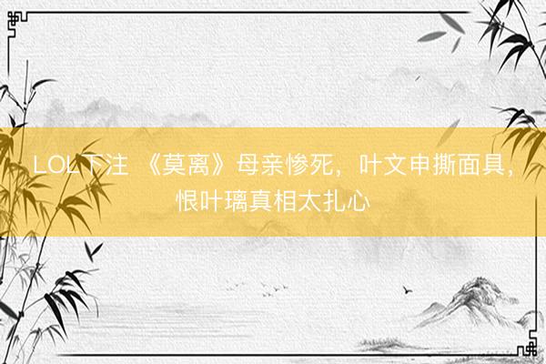 LOL下注 《莫离》母亲惨死,叶文申撕面具,恨叶璃真相太扎心