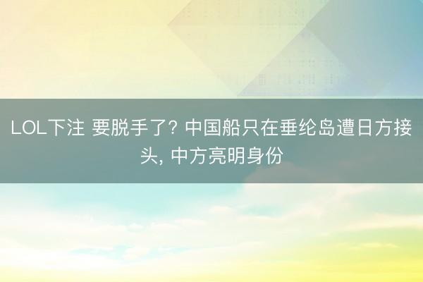 LOL下注 要脱手了? 中国船只在垂纶岛遭日方接头， 中方亮明身份