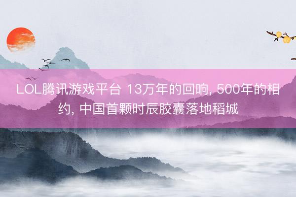 LOL腾讯游戏平台 13万年的回响， 500年的相约， 中国首颗时辰胶囊落地稻城