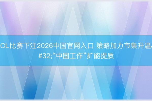 LOL比赛下注2026中国官网入口 策略加力市集升温 “中国工作”扩能提质