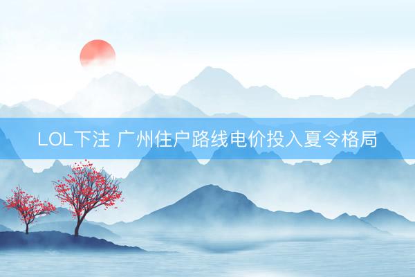 LOL下注 广州住户路线电价投入夏令格局
