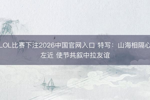 LOL比赛下注2026中国官网入口 特写：山海相隔心左近 使节共叙中拉友谊