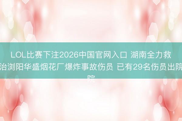 LOL比赛下注2026中国官网入口 湖南全力救治浏阳华盛烟花厂爆炸事故伤员 已有29名伤员出院